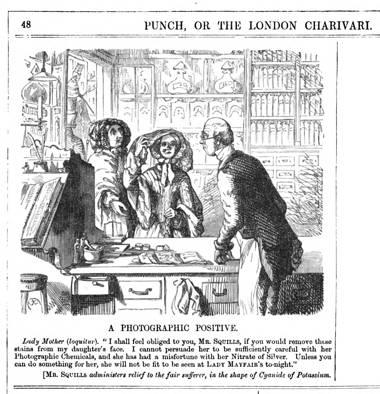 Photographic Positive Punch 30 July 1853. “A Photographic Positive. Lady Mother (loquiter). I shall feel obliged to you, Mr Squills, if you would remove those stains from my daughter’s face. I cannot persuade her to be sufficiently careful with her Photographic Chemicals, and she has had a misfortune with her Nitrate of Silver. Unless you can do something for her, she will not be fit to be seen at LADY MAYFAIR’s tonight.” [Mr Squills administers relief to the fair sufferer, in the shape of Cyanide of Potassium. (from PUNCH, 30 July, 1853 pg 48.